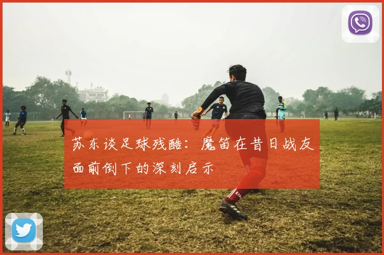 苏东谈足球残酷：魔笛在昔日战友面前倒下的深刻启示