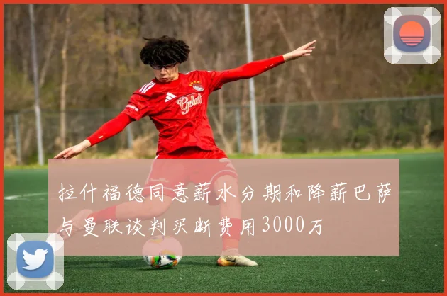 拉什福德同意薪水分期和降薪巴萨与曼联谈判买断费用3000万
