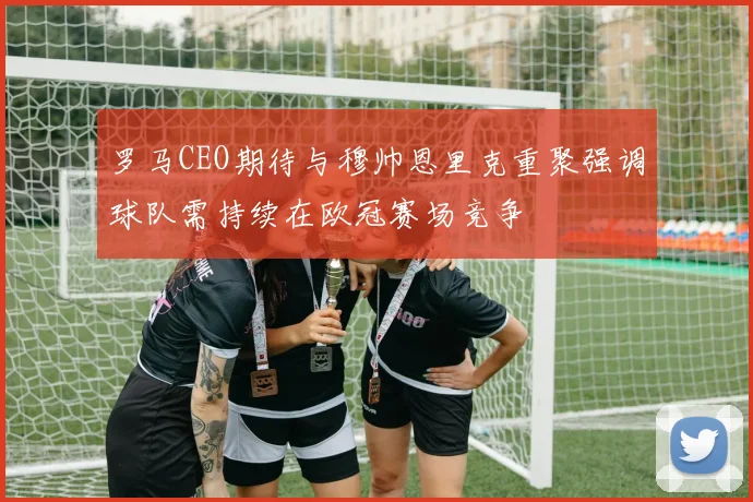 罗马CEO期待与穆帅恩里克重聚强调球队需持续在欧冠赛场竞争