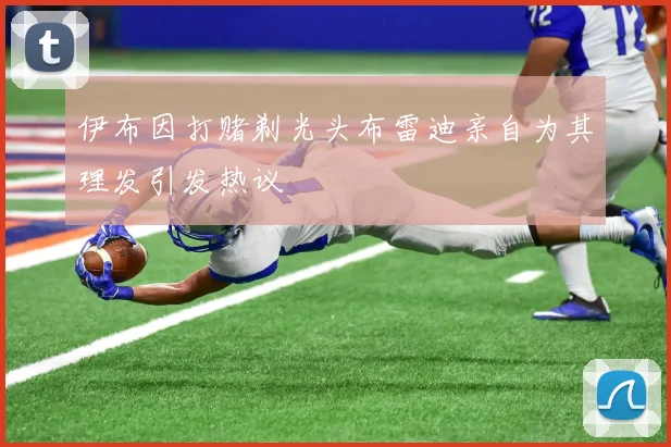 伊布因打赌剃光头布雷迪亲自为其理发引发热议