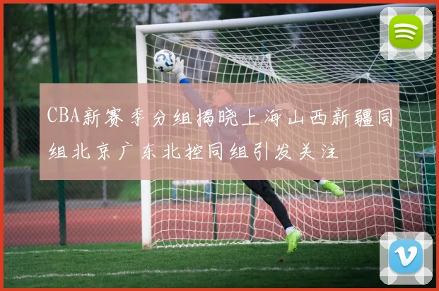 CBA新赛季分组揭晓上海山西新疆同组北京广东北控同组引发关注