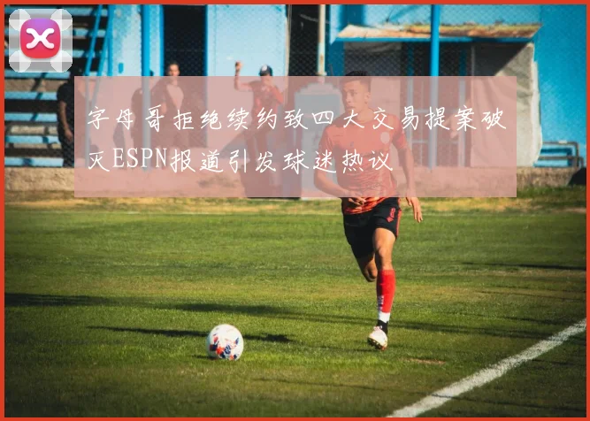 字母哥拒绝续约致四大交易提案破灭ESPN报道引发球迷热议