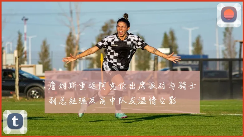 詹姆斯重返阿克伦出席派对与骑士副总经理及高中队友温情合影