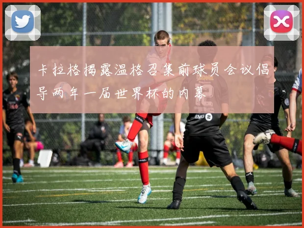 卡拉格揭露温格召集前球员会议倡导两年一届世界杯的内幕