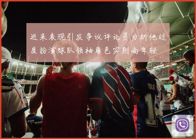 近来表现引发争议评论员分析他过度扮演球队领袖角色实则尚年轻