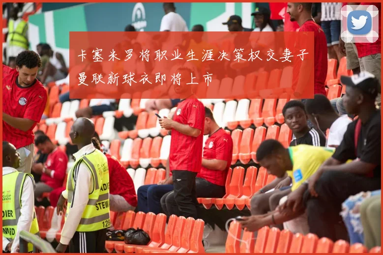 卡塞米罗将职业生涯决策权交妻子曼联新球衣即将上市