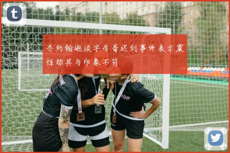 乔约翰逊谈字母哥迟到事件表示震惊称其与印象不符