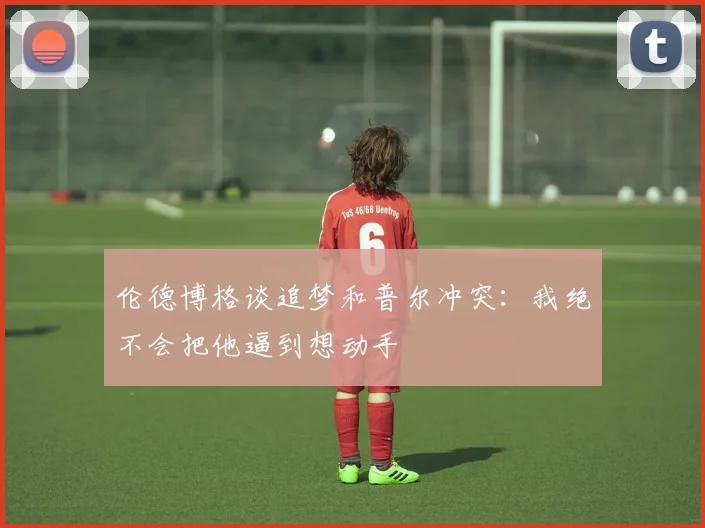 伦德博格谈追梦和普尔冲突：我绝不会把他逼到想动手
