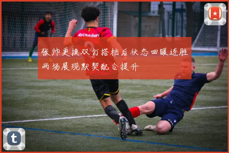 张帅更换双打搭档后状态回暖连胜两场展现默契配合提升