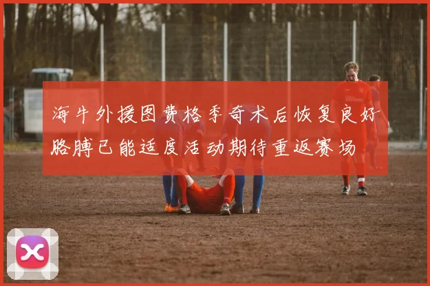 海牛外援图费格季奇术后恢复良好胳膊已能适度活动期待重返赛场