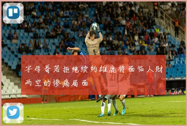 字母哥若拒绝续约雄鹿将面临人财两空的惨痛局面