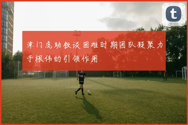 津门虎助教谈困难时期团队凝聚力于根伟的引领作用