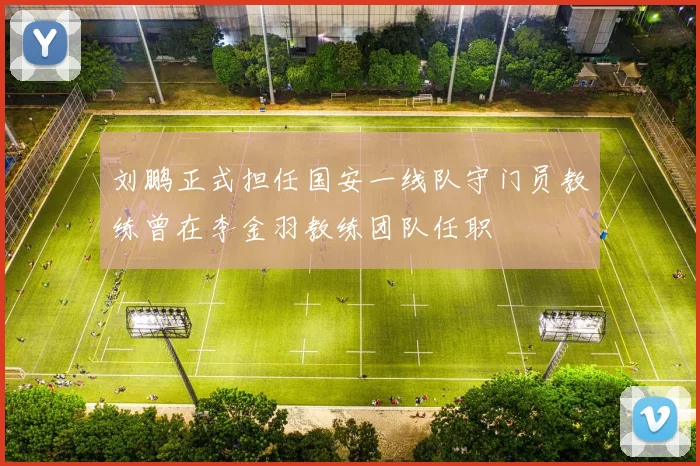 刘鹏正式担任国安一线队守门员教练曾在李金羽教练团队任职