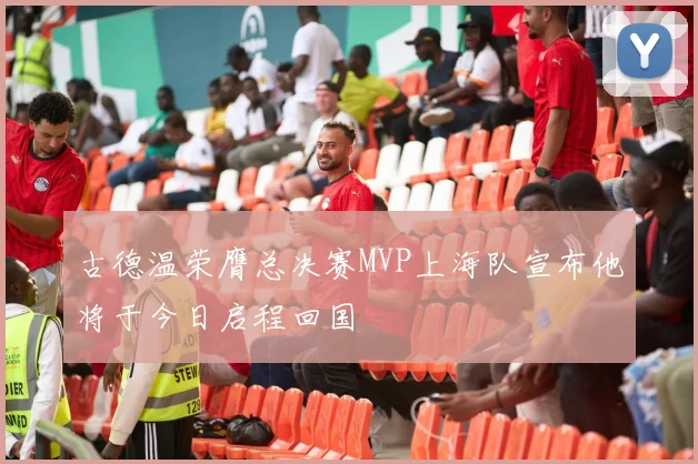 古德温荣膺总决赛MVP上海队宣布他将于今日启程回国