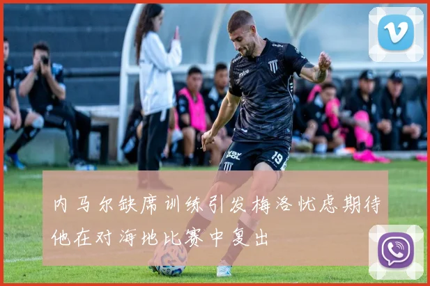内马尔缺席训练引发梅洛忧虑期待他在对海地比赛中复出