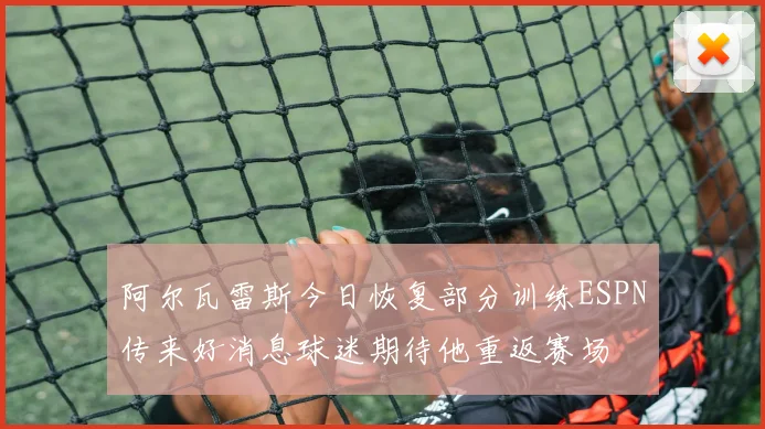 阿尔瓦雷斯今日恢复部分训练ESPN传来好消息球迷期待他重返赛场